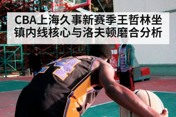 CBA上海久事新赛季王哲林坐镇内线核心与洛夫顿磨合分析